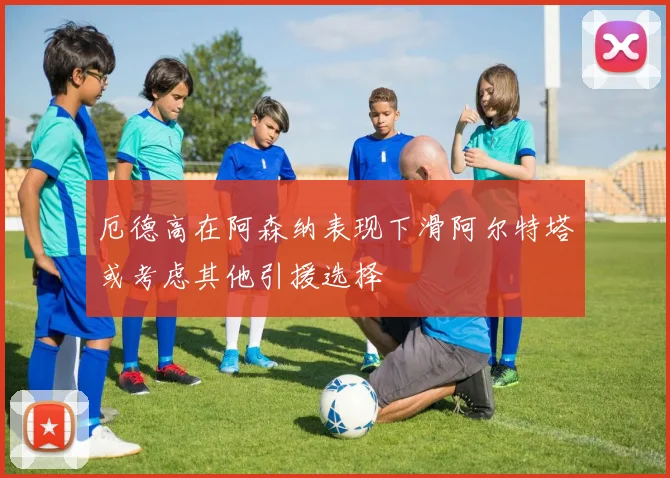 厄德高在阿森纳表现下滑阿尔特塔或考虑其他引援选择