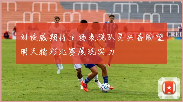 刘俊威期待主场表现队员兴奋盼望明天精彩比赛展现实力