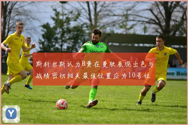 斯科尔斯认为B费在曼联表现出色与战绩密切相关最佳位置应为10号位