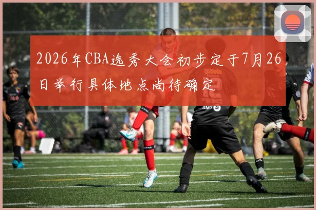 2026年CBA选秀大会初步定于7月26日举行具体地点尚待确定