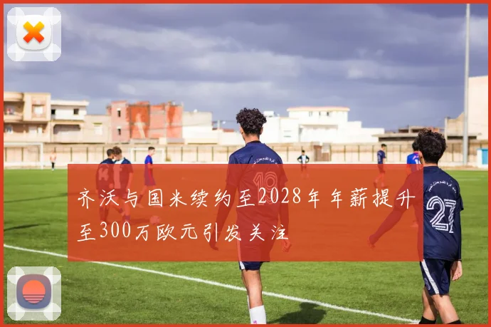 齐沃与国米续约至2028年年薪提升至300万欧元引发关注