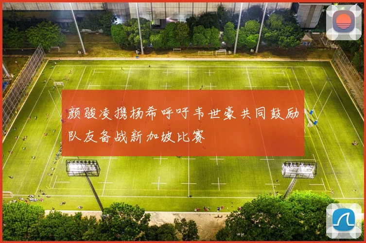 颜骏凌携杨希呼吁韦世豪共同鼓励队友备战新加坡比赛